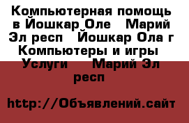 Компьютерная помощь в Йошкар-Оле - Марий Эл респ., Йошкар-Ола г. Компьютеры и игры » Услуги   . Марий Эл респ.